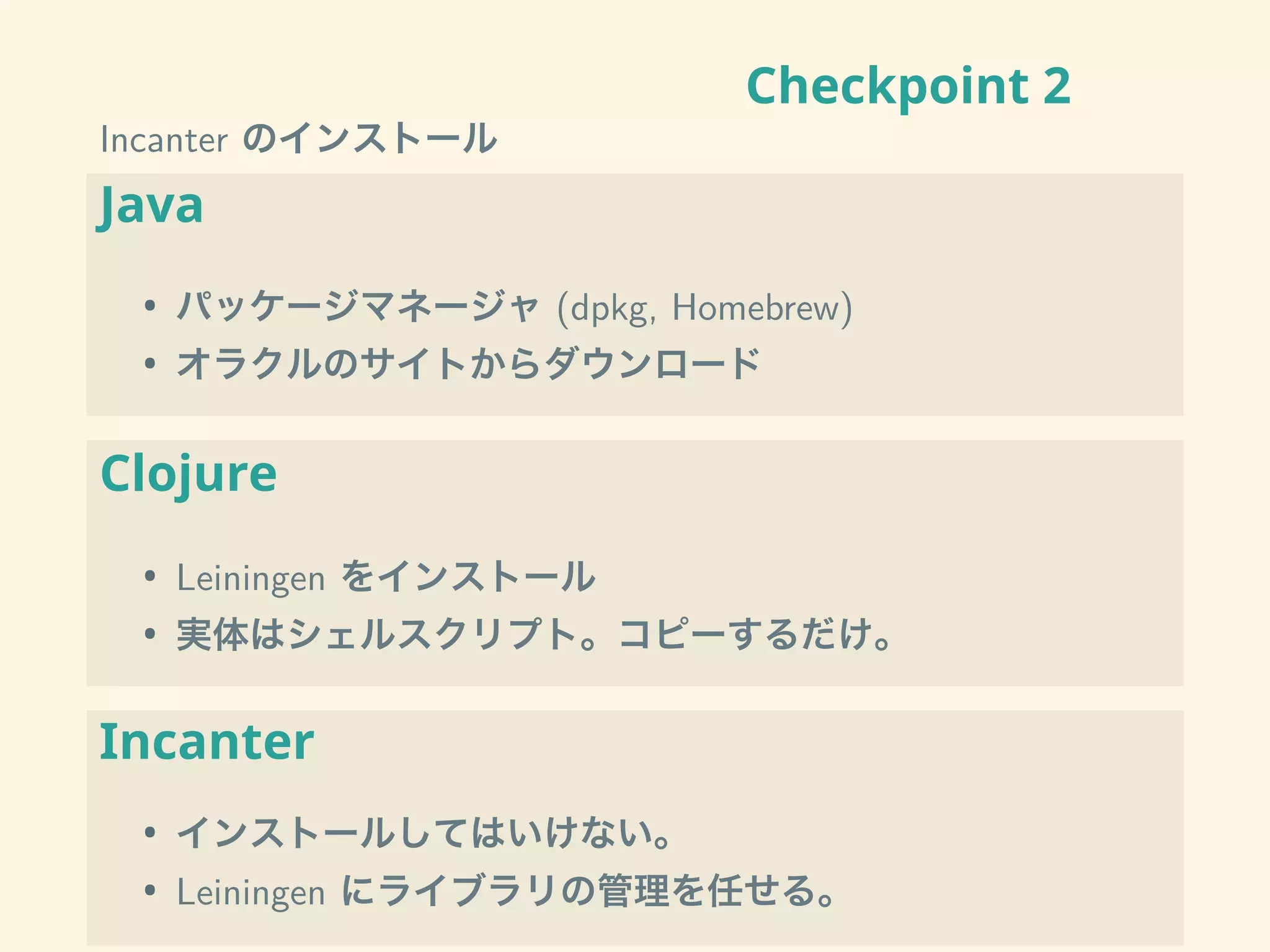 Checkpoint 2
Incanter のインストール
Java
• パッケージマネージャ (dpkg, Homebrew)
• オラクルのサイトからダウンロード
Clojure
• Leiningen をインストール
• 実体はシェルスクリプト。コピーするだけ。
Incanter
• インストールしてはいけない。
• Leiningen にライブラリの管理を任せる。
 