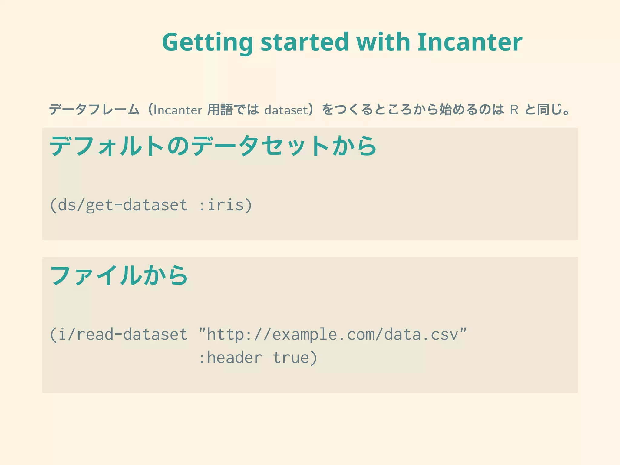 Getting started with Incanter
データフレーム（Incanter 用語では dataset）をつくるところから始めるのは R と同じ。
デフォルトのデータセットから
(ds/get-dataset :iris)
ファイルから
(i/read-dataset "http://example.com/data.csv"
:header true)
 