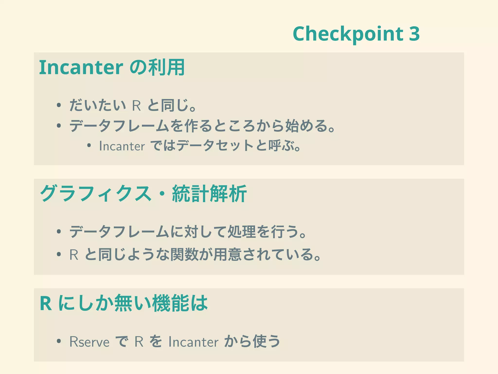 Checkpoint 3
Incanter の利用
• だいたい R と同じ。
• データフレームを作るところから始める。
• Incanter ではデータセットと呼ぶ。
グラフィクス・統計解析
• データフレームに対して処理を行う。
• R と同じような関数が用意されている。
R にしか無い機能は
• Rserve で R を Incanter から使う
 