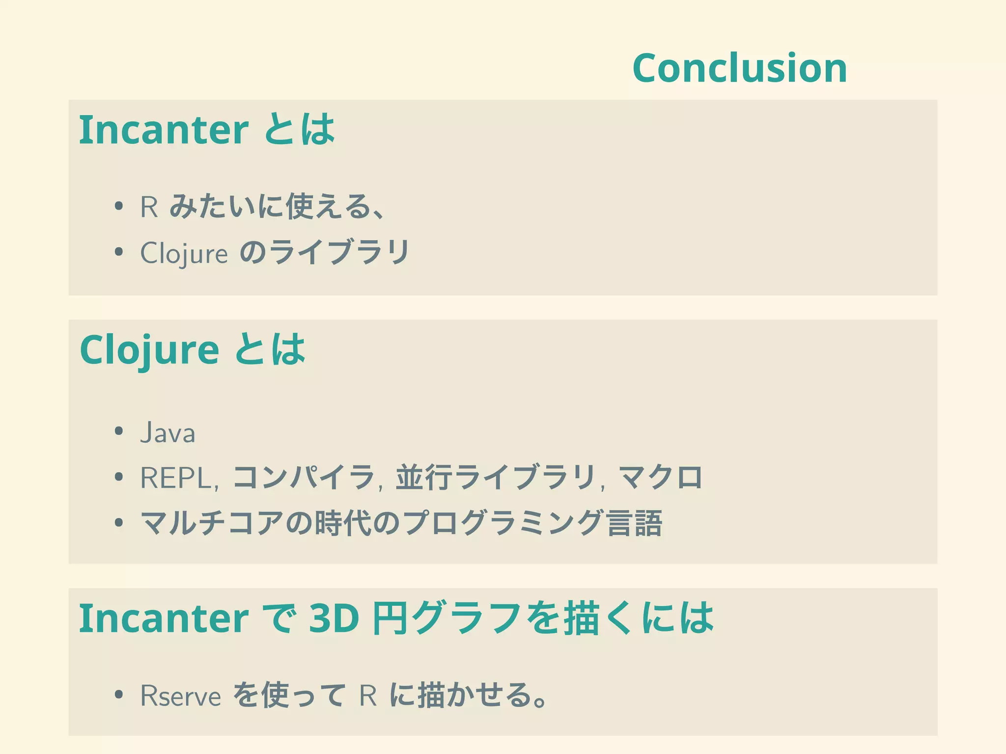 Conclusion
Incanter とは
• R みたいに使える、
• Clojure のライブラリ
Clojure とは
• Java
• REPL, コンパイラ, 並行ライブラリ, マクロ
• マルチコアの時代のプログラミング言語
Incanter で 3D 円グラフを描くには
• Rserve を使って R に描かせる。
 