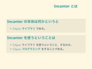 Incanter とは
Incanter の本体は何かというと
• Clojure ライブラリ である。
Incanter を使うということは
• Clojure ライブラリ を使うということ、すなわち、
• Clojure プログラミング をすることである。
 