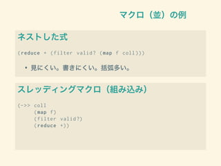 マクロ（並）の例
ネストした式
(reduce + (filter valid? (map f coll )))
• 見にくい。書きにくい。括弧多い。
スレッディングマクロ（組み込み）
(->> coll
(map f)
(filter valid?)
(reduce +))
 