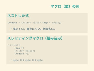 マクロ（並）の例
ネストした式
(reduce + (filter valid? (map f coll )))
• 見にくい。書きにくい。括弧多い。
スレッディングマクロ（組み込み）
(->> coll
(map f)
(filter valid?)
(reduce +))
• dplyr %>% dplyr %>% dplyr
 
