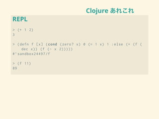 Clojure あれこれ
REPL
> (+ 1 2)
3
> (defn f [x] (cond (zero? x) 0 (= 1 x) 1 :else (+ (f (
dec x)) (f (- x 2)))))
#’sandbox24497/f
> (f 11)
89
 