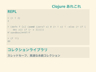 Clojure あれこれ
REPL
> (+ 1 2)
3
> (defn f [x] (cond (zero? x) 0 (= 1 x) 1 :else (+ (f (
dec x)) (f (- x 2)))))
#’sandbox24497/f
> (f 11)
89
コレクションライブラリ
スレッドセーフ、高速な永続コレクション
 