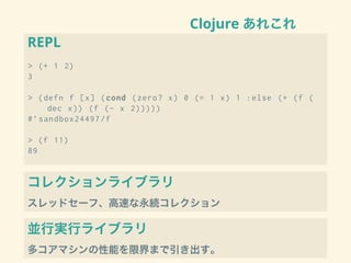 Clojure あれこれ
REPL
> (+ 1 2)
3
> (defn f [x] (cond (zero? x) 0 (= 1 x) 1 :else (+ (f (
dec x)) (f (- x 2)))))
#’sandbox24497/f
> (f 11)
89
コレクションライブラリ
スレッドセーフ、高速な永続コレクション
並行実行ライブラリ
多コアマシンの性能を限界まで引き出す。
 