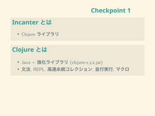 Checkpoint 1
Incanter とは
• Clojure ライブラリ
Clojure とは
• Java + 強化ライブラリ (clojure-x.y.z.jar)
• 文法, REPL, 高速永続コレクション, 並行実行, マクロ
 