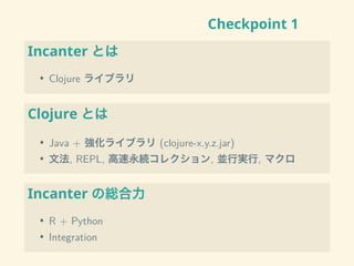 Checkpoint 1
Incanter とは
• Clojure ライブラリ
Clojure とは
• Java + 強化ライブラリ (clojure-x.y.z.jar)
• 文法, REPL, 高速永続コレクション, 並行実行, マクロ
Incanter の総合力
• R + Python
• Integration
 
