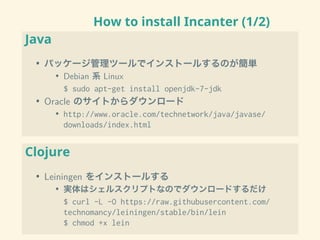 How to install Incanter (1/2)
Java
• パッケージ管理ツールでインストールするのが簡単
• Debian 系 Linux
$ sudo apt-get install openjdk-7-jdk
• Oracle のサイトからダウンロード
• http://www.oracle.com/technetwork/java/javase/
downloads/index.html
Clojure
• Leiningen をインストールする
• 実体はシェルスクリプトなのでダウンロードするだけ
$ curl -L -O https://raw.githubusercontent.com/
technomancy/leiningen/stable/bin/lein
$ chmod +x lein
 