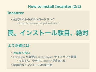 How to install Incanter (2/2)
Incanter
• 公式サイトのダウンロードリンク
• http://incanter.org/downloads/
罠。インストール駄目、絶対
より正確には
• とにかく古い
• Leiningen が必要な Java/Clojure ライブラリを管理
• もちろん、その中に Incanter が含まれる
• 明示的なインストール作業不要
 