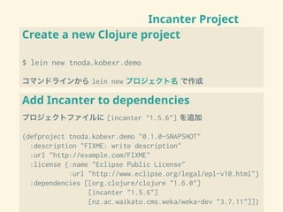 Incanter Project
Create a new Clojure project
$ lein new tnoda.kobexr.demo
コマンドラインから lein new プロジェクト名 で作成
Add Incanter to dependencies
プロジェクトファイルに [incanter "1.5.6"] を追加
(defproject tnoda.kobexr.demo "0.1.0-SNAPSHOT"
:description "FIXME: write description"
:url "http://example.com/FIXME"
:license {:name "Eclipse Public License"
:url "http://www.eclipse.org/legal/epl-v10.html"}
:dependencies [[org.clojure/clojure "1.6.0"]
[incanter "1.5.6"]
[nz.ac.waikato.cms.weka/weka-dev "3.7.11"]])
 