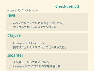 Checkpoint 2
Incanter のインストール
Java
• パッケージマネージャ (dpkg, Homebrew)
• オラクルのサイトからダウンロード
Clojure
• Leiningen をインストール
• 実体はシェルスクリプト。コピーするだけ。
Incanter
• インストールしてはいけない。
• Leiningen にライブラリの管理を任せる。
 