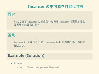 Incanter の不可能を可能にする
問い
R にできて Incanter にできないものを Incanter で実現するに
はどうすればよいか?
答え
Incanter と R をつないで、Incanter から R を使えるようにす
ればよい。
Example (Solution)
• Rserve
• http://www.rforge.net/Rserve/
 