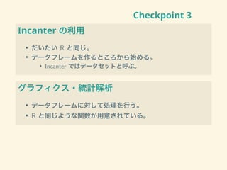 Checkpoint 3
Incanter の利用
• だいたい R と同じ。
• データフレームを作るところから始める。
• Incanter ではデータセットと呼ぶ。
グラフィクス・統計解析
• データフレームに対して処理を行う。
• R と同じような関数が用意されている。
 