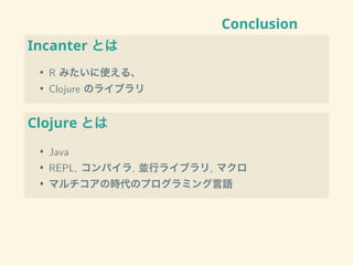 Conclusion
Incanter とは
• R みたいに使える、
• Clojure のライブラリ
Clojure とは
• Java
• REPL, コンパイラ, 並行ライブラリ, マクロ
• マルチコアの時代のプログラミング言語
 