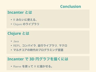 Conclusion
Incanter とは
• R みたいに使える、
• Clojure のライブラリ
Clojure とは
• Java
• REPL, コンパイラ, 並行ライブラリ, マクロ
• マルチコアの時代のプログラミング言語
Incanter で 3D 円グラフを描くには
• Rserve を使って R に描かせる。
 