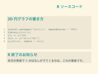 R ソースコード
3D 円グラフの書き方
1 install.packages("plotrix", dependencies = TRUE)
2 library(plotrix)
3 sls <- c(100)
4 lbls <- c("Non(100)")
5 pie3D(sls , labels = lbls)
R 終了のお知らせ
本日の発表で R のはなしがでてくるのは、これが最後です。
 