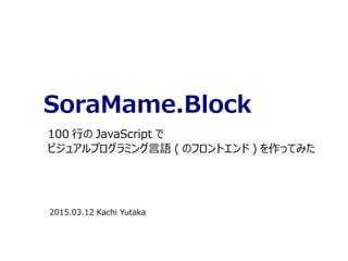 SoraMame.Block
100 行の JavaScript で
ビジュアルプログラミング言語 ( のフロントエンド ) を作ってみた
2015.03.12 Kachi Yutaka
 