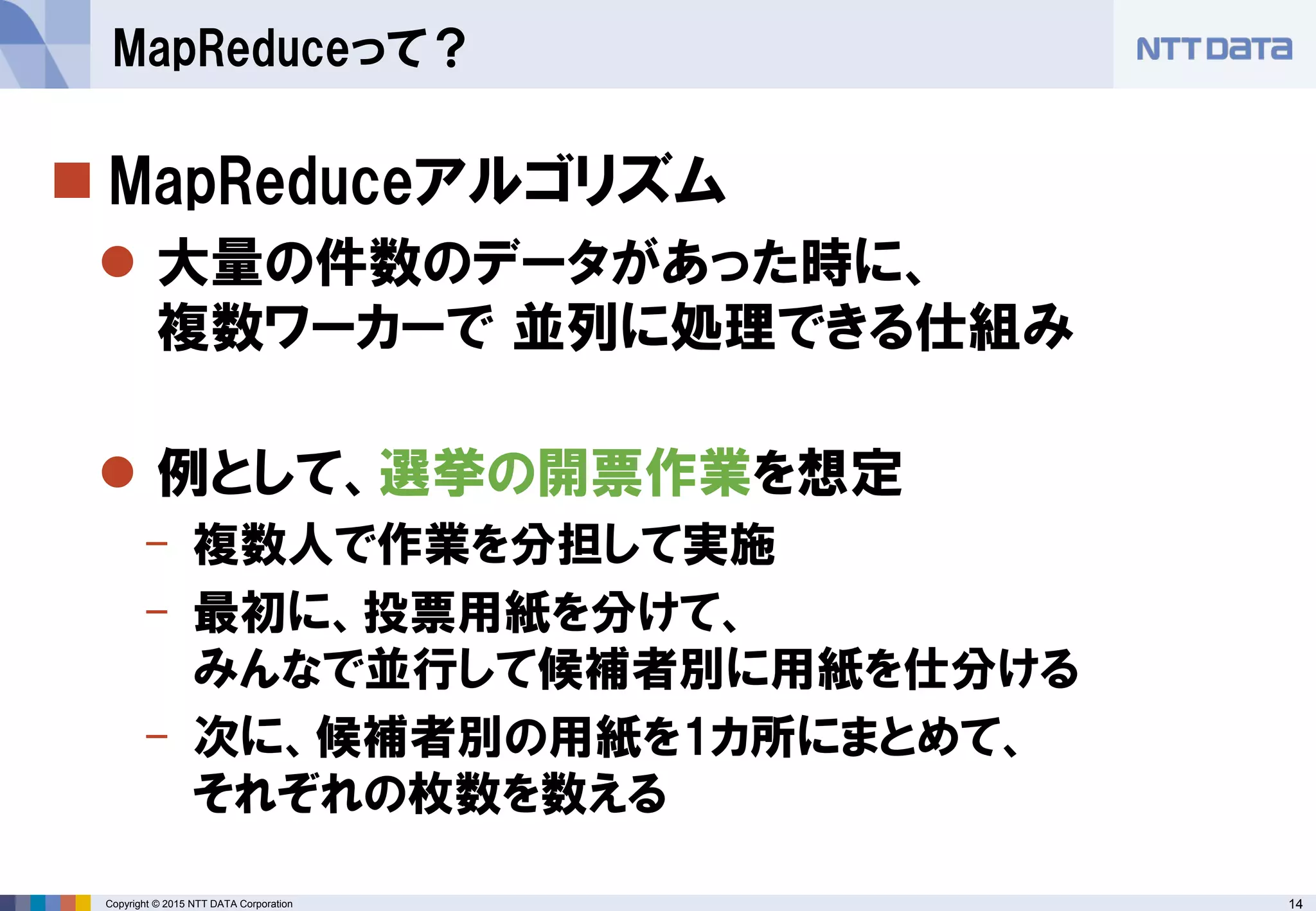 14Copyright © 2015 NTT DATA Corporation
 MapReduceアルゴリズム
 大量の件数のデータがあった時に、
複数ワーカーで 並列に処理できる仕組み
 例として、選挙の開票作業を想定
- 複数人で作業を分担して実施
- 最初に、投票用紙を分けて、
みんなで並行して候補者別に用紙を仕分ける
- 次に、候補者別の用紙を1カ所にまとめて、
それぞれの枚数を数える
MapReduceって？
 