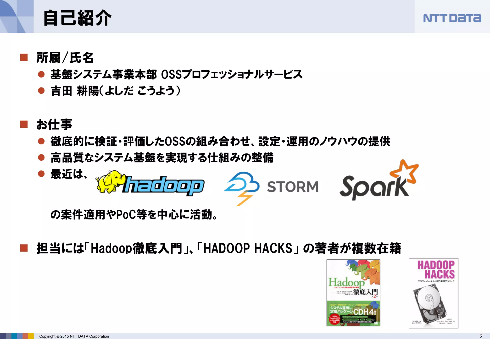 2Copyright © 2015 NTT DATA Corporation
 所属/氏名
 基盤システム事業本部 OSSプロフェッショナルサービス
 吉田 耕陽（よしだ こうよう）
 お仕事
 徹底的に検証・評価したOSSの組み合わせ、設定・運用のノウハウの提供
 高品質なシステム基盤を実現する仕組みの整備
 最近は、
の案件適用やPoC等を中心に活動。
 担当には「Hadoop徹底入門」、「HADOOP HACKS」 の著者が複数在籍
自己紹介
 