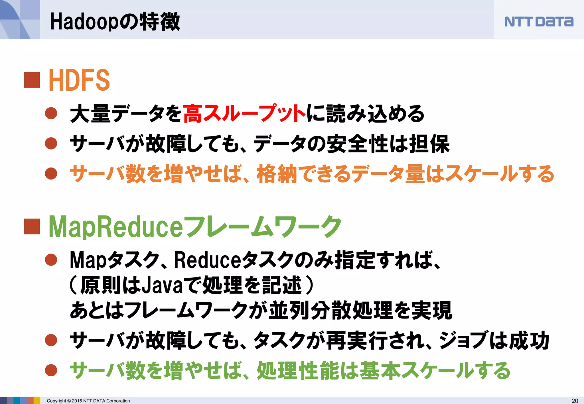 20Copyright © 2015 NTT DATA Corporation
 HDFS
 大量データを高スループットに読み込める
 サーバが故障しても、データの安全性は担保
 サーバ数を増やせば、格納できるデータ量はスケールする
 MapReduceフレームワーク
 Mapタスク、Reduceタスクのみ指定すれば、
（原則はJavaで処理を記述）
あとはフレームワークが並列分散処理を実現
 サーバが故障しても、タスクが再実行され、ジョブは成功
 サーバ数を増やせば、処理性能は基本スケールする
Hadoopの特徴
 