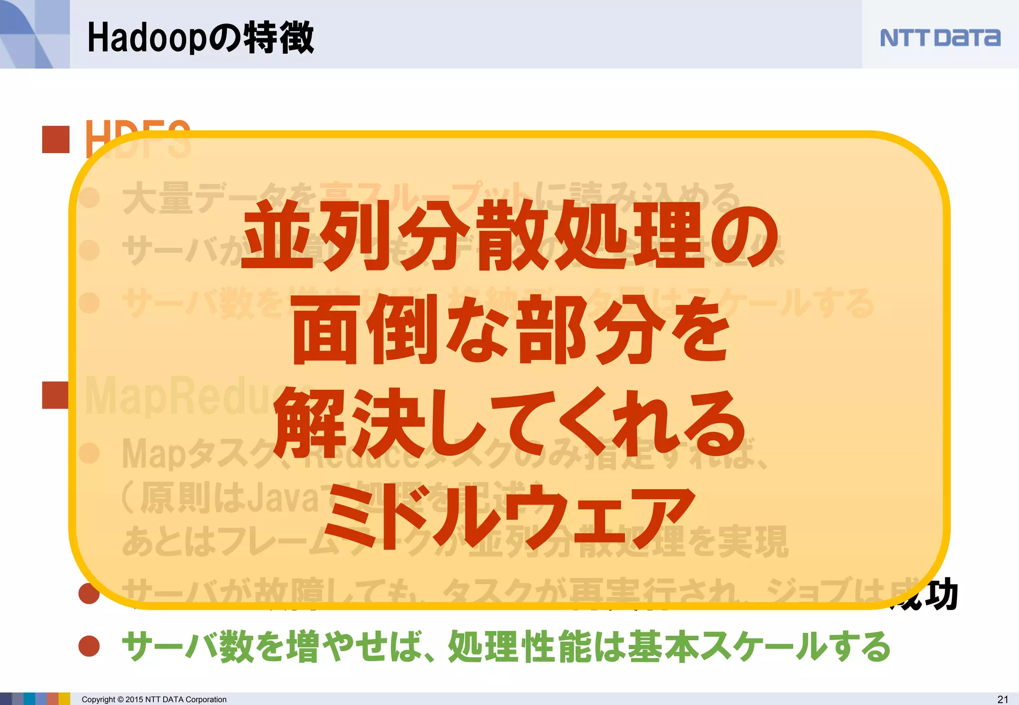 21Copyright © 2015 NTT DATA Corporation
 HDFS
 大量データを高スループットに読み込める
 サーバが故障しても、データの安全性は担保
 サーバ数を増やせば、格納データ量はスケールする
 MapReduce
 Mapタスク、Reduceタスクのみ指定すれば、
（原則はJavaで処理を記述）
あとはフレームワークが並列分散処理を実現
 サーバが故障しても、タスクが再実行され、ジョブは成功
 サーバ数を増やせば、処理性能は基本スケールする
Hadoopの特徴
並列分散処理の
面倒な部分を
解決してくれる
ミドルウェア
 