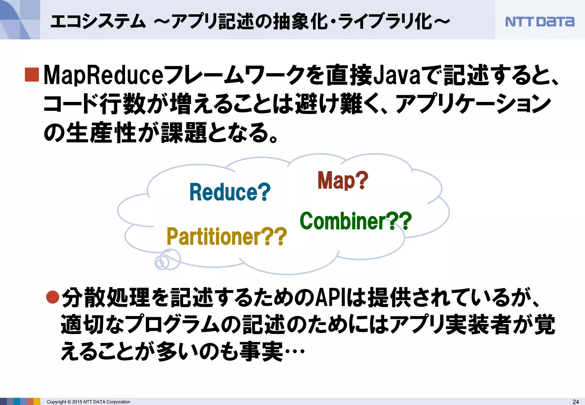 24Copyright © 2015 NTT DATA Corporation
MapReduceフレームワークを直接Javaで記述すると、
コード行数が増えることは避け難く、アプリケーション
の生産性が課題となる。
分散処理を記述するためのAPIは提供されているが、
適切なプログラムの記述のためにはアプリ実装者が覚
えることが多いのも事実…
エコシステム ～アプリ記述の抽象化・ライブラリ化～
Map?
Reduce?
Partitioner??
Combiner??
 