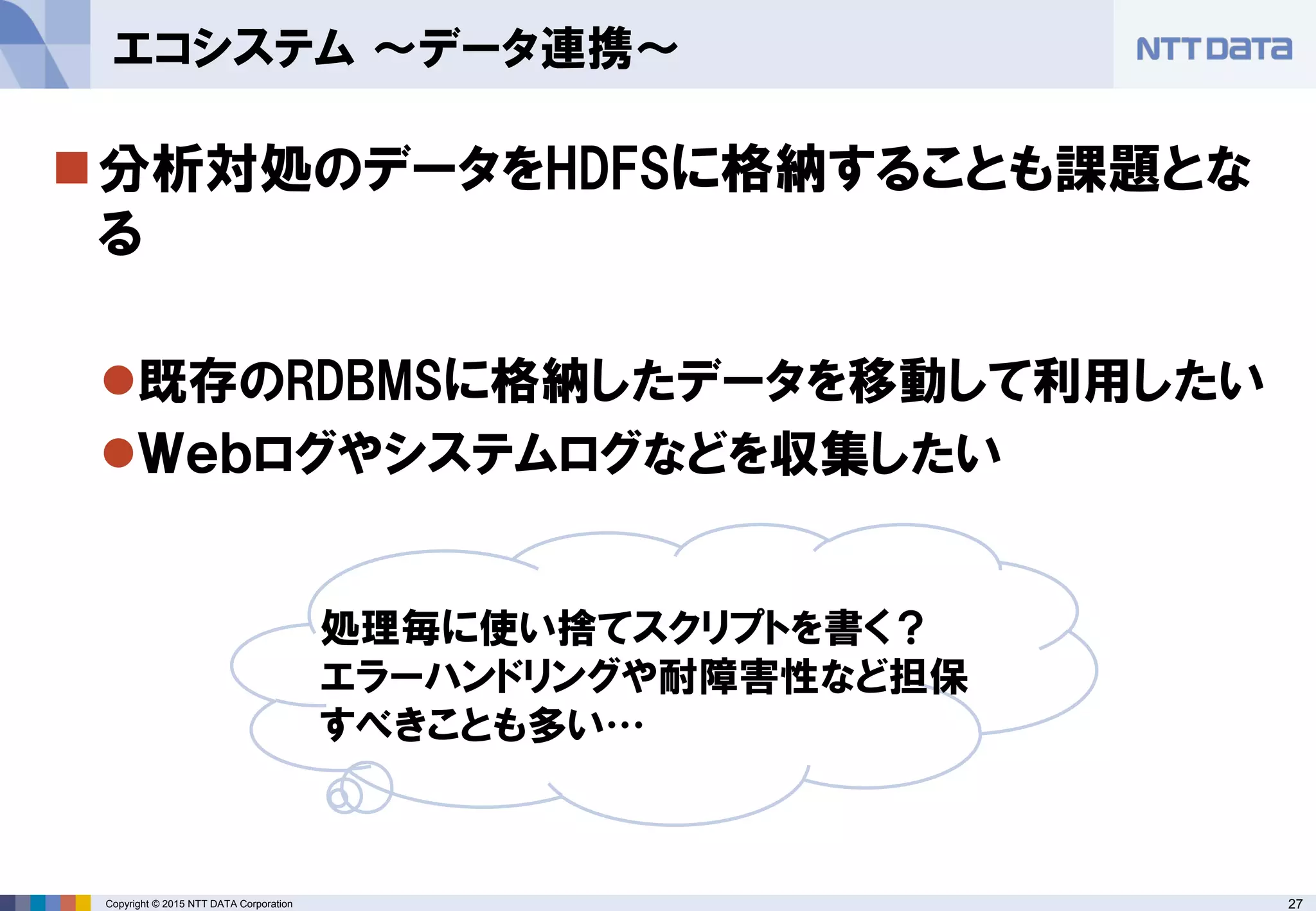 27Copyright © 2015 NTT DATA Corporation
分析対処のデータをHDFSに格納することも課題とな
る
既存のRDBMSに格納したデータを移動して利用したい
Ｗｅｂログやシステムログなどを収集したい
エコシステム ～データ連携～
処理毎に使い捨てスクリプトを書く？
エラーハンドリングや耐障害性など担保
すべきことも多い…
 