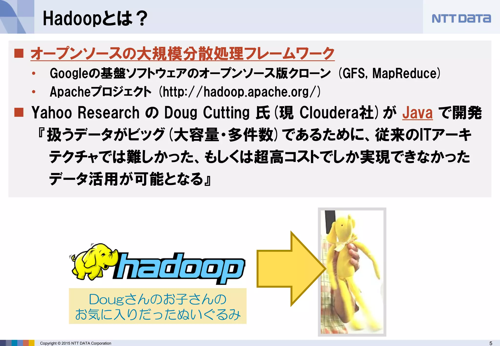 5Copyright © 2015 NTT DATA Corporation
Hadoopとは？
 オープンソースの大規模分散処理フレームワーク
• Googleの基盤ソフトウェアのオープンソース版クローン (GFS, MapReduce)
• Apacheプロジェクト (http://hadoop.apache.org/)
 Yahoo Research の Doug Cutting 氏(現 Cloudera社)が Java で開発
『扱うデータがビッグ(大容量・多件数)であるために、従来のITアーキ
テクチャでは難しかった、もしくは超高コストでしか実現できなかった
データ活用が可能となる』
Dougさんのお子さんの
お気に入りだったぬいぐるみ
 
