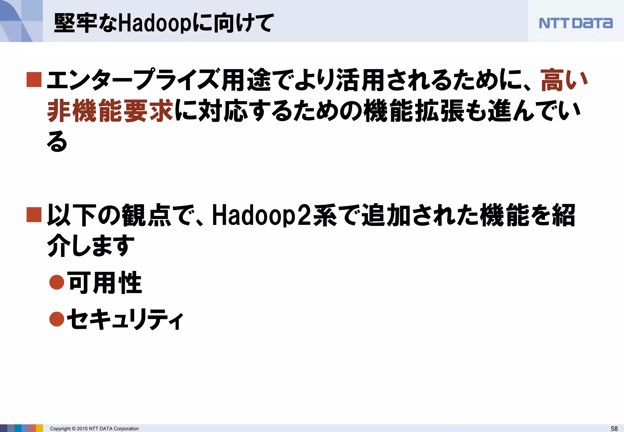 58Copyright © 2015 NTT DATA Corporation
エンタープライズ用途でより活用されるために、高い
非機能要求に対応するための機能拡張も進んでい
る
以下の観点で、Hadoop2系で追加された機能を紹
介します
可用性
セキュリティ
堅牢なHadoopに向けて
 