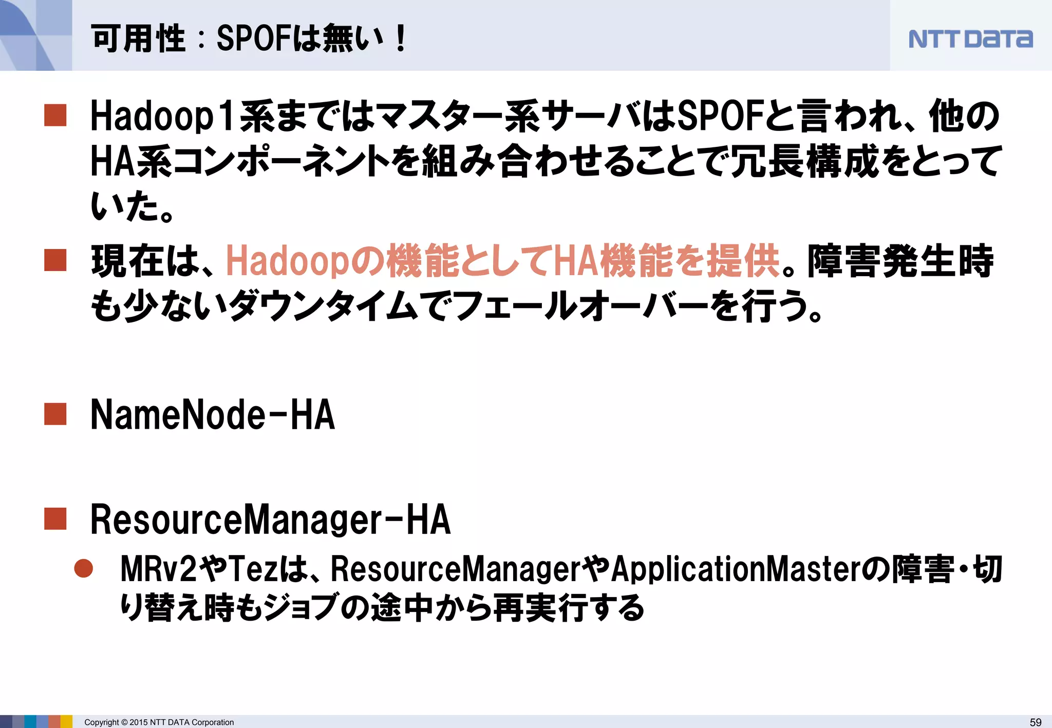 59Copyright © 2015 NTT DATA Corporation
 Hadoop1系まではマスター系サーバはSPOFと言われ、他の
HA系コンポーネントを組み合わせることで冗長構成をとって
いた。
 現在は、Hadoopの機能としてHA機能を提供。障害発生時
も少ないダウンタイムでフェールオーバーを行う。
 NameNode-HA
 ResourceManager-HA
 MRv2やTezは、ResourceManagerやApplicationMasterの障害・切
り替え時もジョブの途中から再実行する
可用性 : SPOFは無い！
 