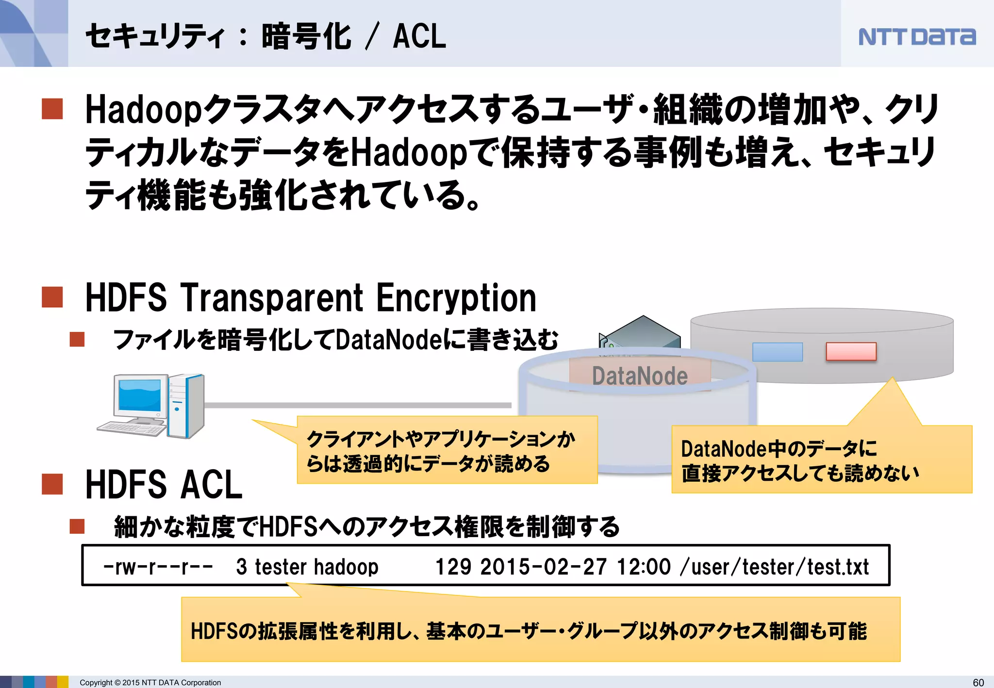 60Copyright © 2015 NTT DATA Corporation
 Hadoopクラスタへアクセスするユーザ・組織の増加や、クリ
ティカルなデータをHadoopで保持する事例も増え、セキュリ
ティ機能も強化されている。
 HDFS Transparent Encryption
 ファイルを暗号化してDataNodeに書き込む
 HDFS ACL
 細かな粒度でHDFSへのアクセス権限を制御する
セキュリティ ： 暗号化 / ACL
-rw-r--r-- 3 tester hadoop 129 2015-02-27 12:00 /user/tester/test.txt
HDFSの拡張属性を利用し、基本のユーザー・グループ以外のアクセス制御も可能
DataNode
DataNode中のデータに
直接アクセスしても読めない
クライアントやアプリケーションか
らは透過的にデータが読める
 