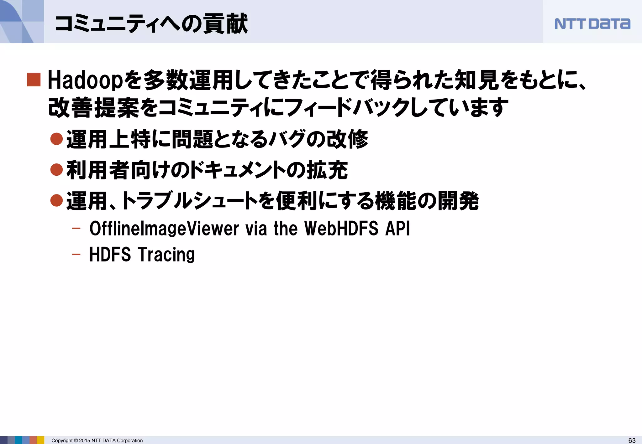 63Copyright © 2015 NTT DATA Corporation
 Hadoopを多数運用してきたことで得られた知見をもとに、
改善提案をコミュニティにフィードバックしています
運用上特に問題となるバグの改修
利用者向けのドキュメントの拡充
運用、トラブルシュートを便利にする機能の開発
- OfflineImageViewer via the WebHDFS API
- HDFS Tracing
コミュニティへの貢献
 