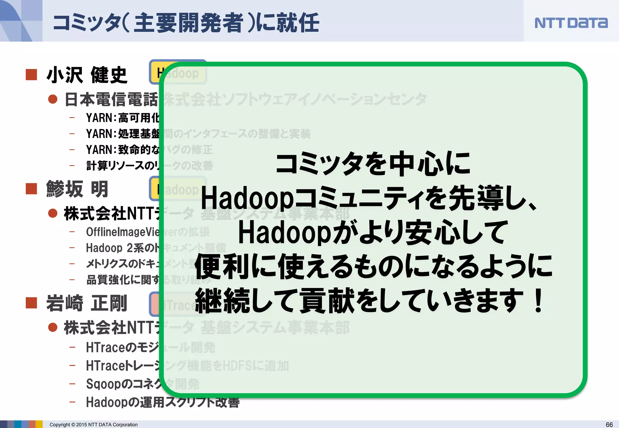 66Copyright © 2015 NTT DATA Corporation
 小沢 健史
 日本電信電話株式会社ソフトウェアイノベーションセンタ
- YARN：高可用化
- YARN：処理基盤間のインタフェースの整備と実装
- YARN：致命的なバグの修正
- 計算リソースのリークの改善
 鯵坂 明
 株式会社NTTデータ 基盤システム事業本部
- OfflineImageViewerの拡張
- Hadoop 2系のドキュメント整備
- メトリクスのドキュメント整備
- 品質強化に関する取り組み
 岩崎 正剛
 株式会社NTTデータ 基盤システム事業本部
- HTraceのモジュール開発
- HTraceトレーシング機能をHDFSに追加
- Sqoopのコネクタ開発
- Hadoopの運用スクリプト改善
コミッタ（主要開発者）に就任
Hadoop
Hadoop
HTrace
コミッタを中心に
Hadoopコミュニティを先導し、
Hadoopがより安心して
便利に使えるものになるように
継続して貢献をしていきます！
 