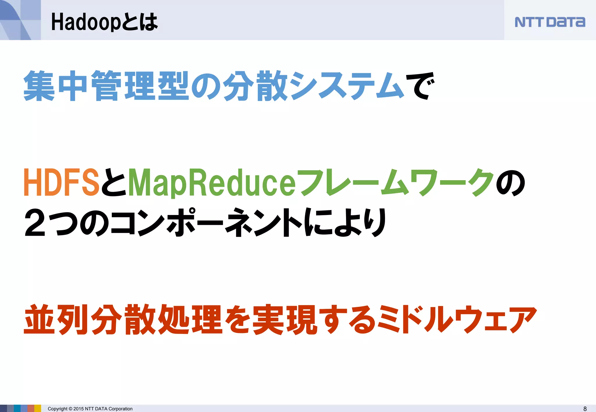 8Copyright © 2015 NTT DATA Corporation
Hadoopとは
集中管理型の分散システムで
HDFSとMapReduceフレームワークの
２つのコンポーネントにより
並列分散処理を実現するミドルウェア
 