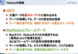 20Copyright © 2015 NTT DATA Corporation
 HDFS
 大量データを高スループットに読み込める
 サーバが故障しても、データの安全性は担保
 サーバ数を増やせば、格納できるデータ量はスケールする
 MapReduceフレームワーク
 Mapタスク、Reduceタスクのみ指定すれば、
（原則はJavaで処理を記述）
あとはフレームワークが並列分散処理を実現
 サーバが故障しても、タスクが再実行され、ジョブは成功
 サーバ数を増やせば、処理性能は基本スケールする
Hadoopの特徴
 