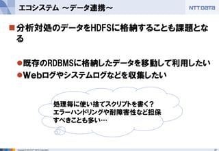 27Copyright © 2015 NTT DATA Corporation
分析対処のデータをHDFSに格納することも課題とな
る
既存のRDBMSに格納したデータを移動して利用したい
Ｗｅｂログやシステムログなどを収集したい
エコシステム ～データ連携～
処理毎に使い捨てスクリプトを書く？
エラーハンドリングや耐障害性など担保
すべきことも多い…
 