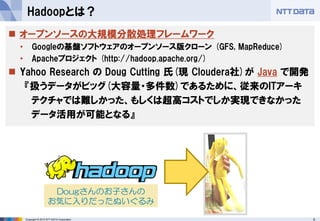 5Copyright © 2015 NTT DATA Corporation
Hadoopとは？
 オープンソースの大規模分散処理フレームワーク
• Googleの基盤ソフトウェアのオープンソース版クローン (GFS, MapReduce)
• Apacheプロジェクト (http://hadoop.apache.org/)
 Yahoo Research の Doug Cutting 氏(現 Cloudera社)が Java で開発
『扱うデータがビッグ(大容量・多件数)であるために、従来のITアーキ
テクチャでは難しかった、もしくは超高コストでしか実現できなかった
データ活用が可能となる』
Dougさんのお子さんの
お気に入りだったぬいぐるみ
 