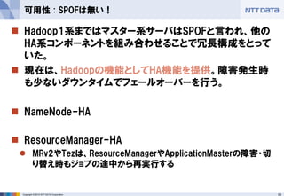 59Copyright © 2015 NTT DATA Corporation
 Hadoop1系まではマスター系サーバはSPOFと言われ、他の
HA系コンポーネントを組み合わせることで冗長構成をとって
いた。
 現在は、Hadoopの機能としてHA機能を提供。障害発生時
も少ないダウンタイムでフェールオーバーを行う。
 NameNode-HA
 ResourceManager-HA
 MRv2やTezは、ResourceManagerやApplicationMasterの障害・切
り替え時もジョブの途中から再実行する
可用性 : SPOFは無い！
 