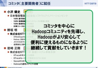 66Copyright © 2015 NTT DATA Corporation
 小沢 健史
 日本電信電話株式会社ソフトウェアイノベーションセンタ
- YARN：高可用化
- YARN：処理基盤間のインタフェースの整備と実装
- YARN：致命的なバグの修正
- 計算リソースのリークの改善
 鯵坂 明
 株式会社NTTデータ 基盤システム事業本部
- OfflineImageViewerの拡張
- Hadoop 2系のドキュメント整備
- メトリクスのドキュメント整備
- 品質強化に関する取り組み
 岩崎 正剛
 株式会社NTTデータ 基盤システム事業本部
- HTraceのモジュール開発
- HTraceトレーシング機能をHDFSに追加
- Sqoopのコネクタ開発
- Hadoopの運用スクリプト改善
コミッタ（主要開発者）に就任
Hadoop
Hadoop
HTrace
コミッタを中心に
Hadoopコミュニティを先導し、
Hadoopがより安心して
便利に使えるものになるように
継続して貢献をしていきます！
 