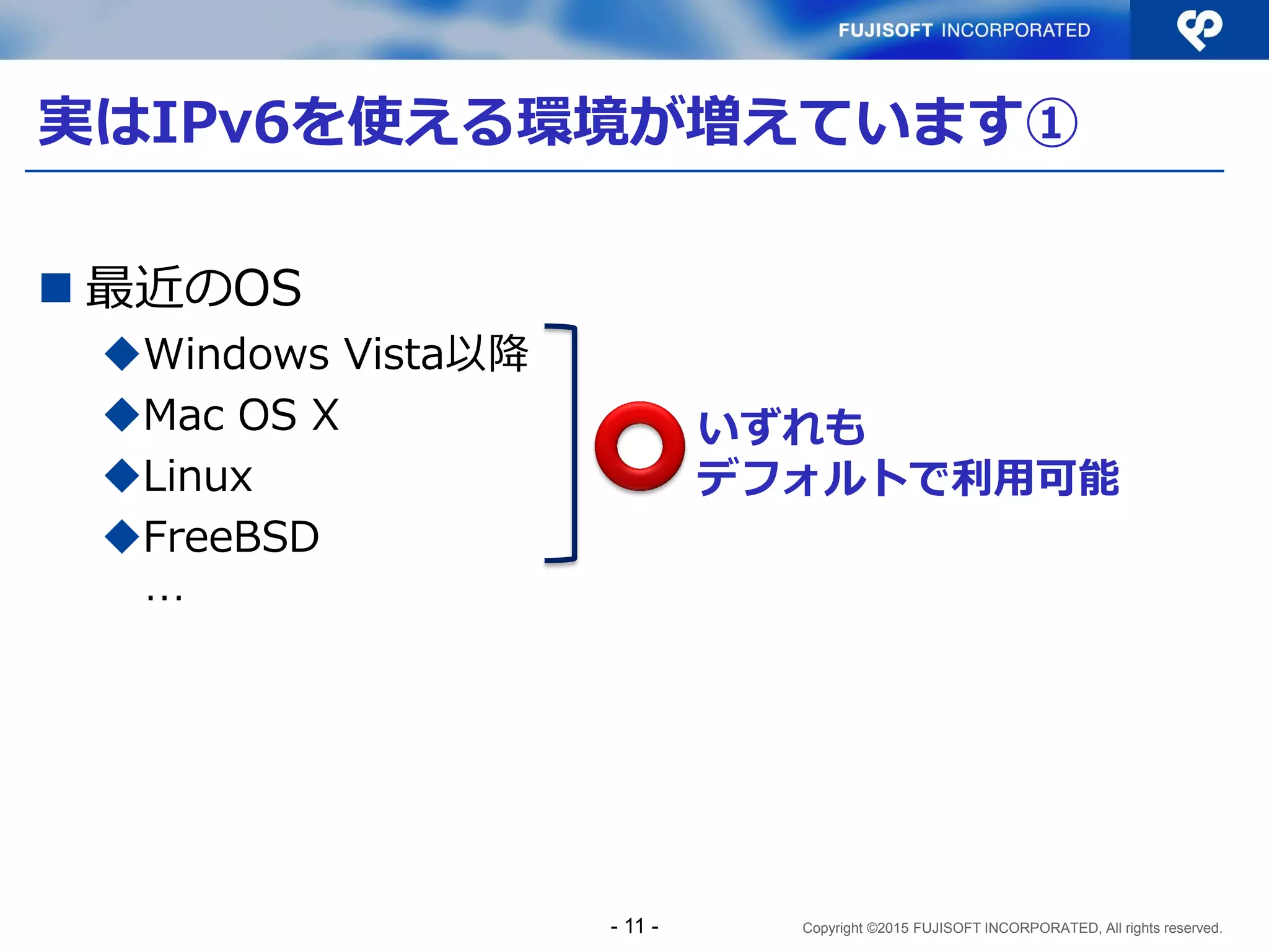 Copyright ©2015 FUJISOFT INCORPORATED, All rights reserved.
実はIPv6を使える環境が増えています①
 最近のOS
Windows Vista以降
Mac OS X
Linux
FreeBSD
…
いずれも
デフォルトで利用可能
- 11 -
 