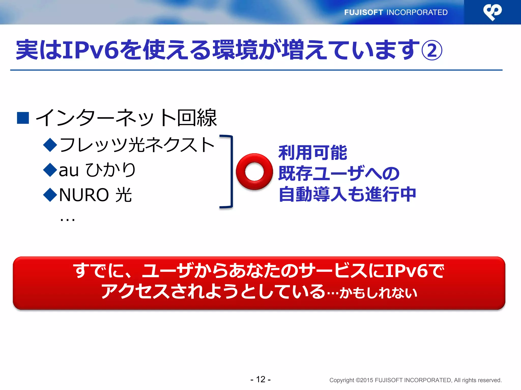 Copyright ©2015 FUJISOFT INCORPORATED, All rights reserved.
実はIPv6を使える環境が増えています②
 インターネット回線
フレッツ光ネクスト
au ひかり
NURO 光
…
利用可能
既存ユーザへの
自動導入も進行中
すでに、ユーザからあなたのサービスにIPv6で
アクセスされようとしている…かもしれない
- 12 -
 