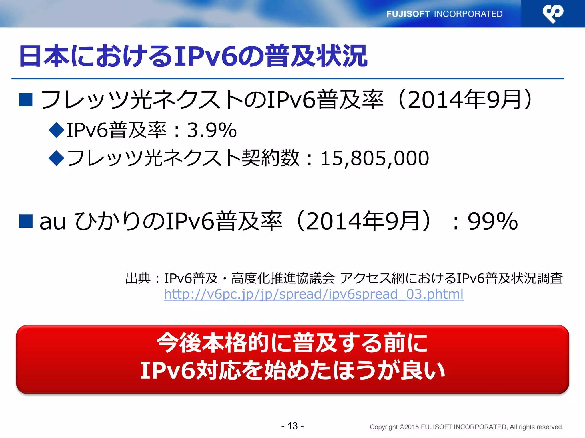 Copyright ©2015 FUJISOFT INCORPORATED, All rights reserved.
日本におけるIPv6の普及状況
 フレッツ光ネクストのIPv6普及率（2014年9月）
IPv6普及率：3.9%
フレッツ光ネクスト契約数：15,805,000
 au ひかりのIPv6普及率（2014年9月）：99%
今後本格的に普及する前に
IPv6対応を始めたほうが良い
出典：IPv6普及・高度化推進協議会 アクセス網におけるIPv6普及状況調査
http://v6pc.jp/jp/spread/ipv6spread_03.phtml
- 13 -
 