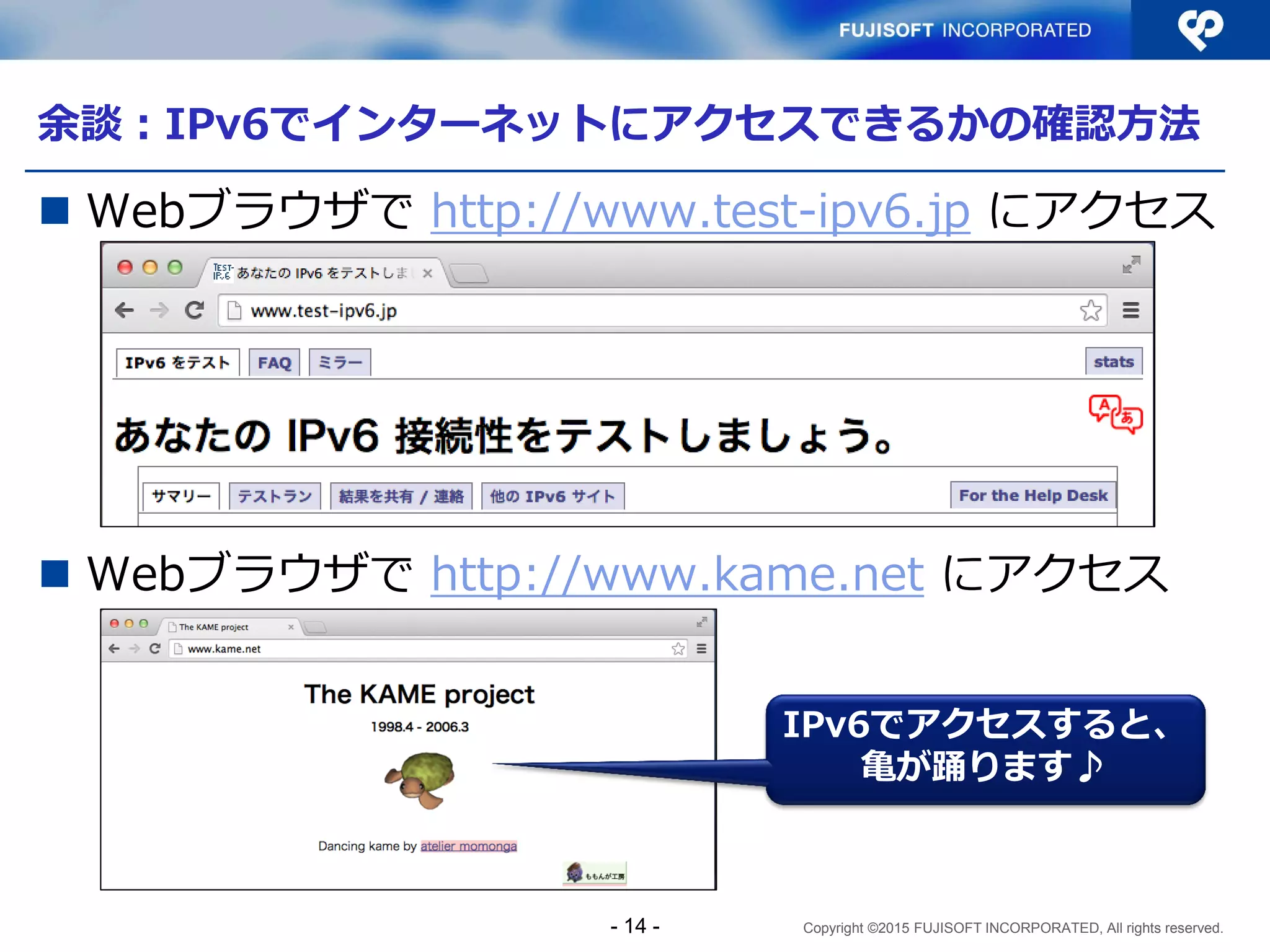 Copyright ©2015 FUJISOFT INCORPORATED, All rights reserved.
余談：IPv6でインターネットにアクセスできるかの確認方法
 Webブラウザで http://www.test-ipv6.jp にアクセス
 Webブラウザで http://www.kame.net にアクセス
IPv6でアクセスすると、
亀が踊ります♪
- 14 -
 