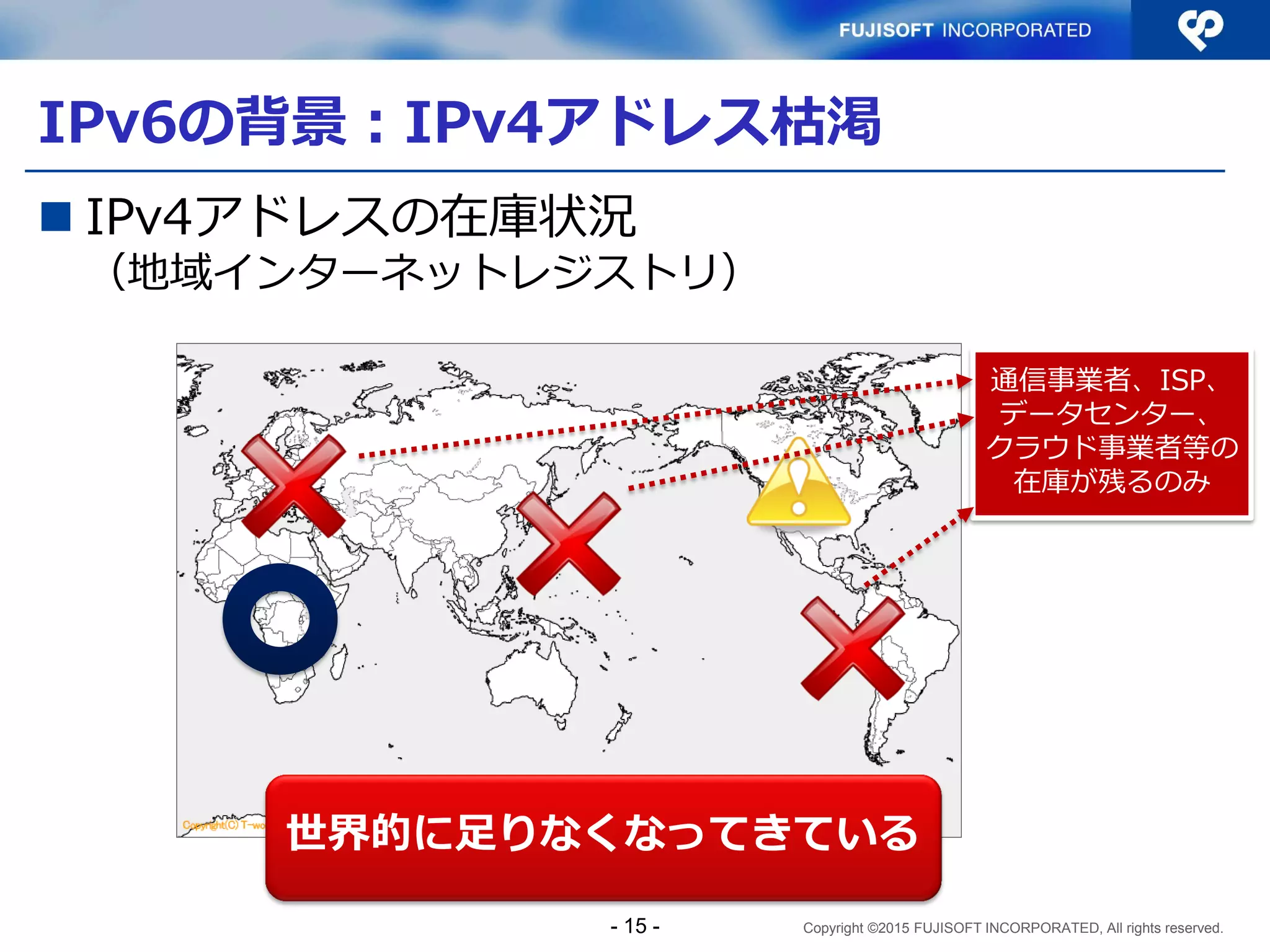 Copyright ©2015 FUJISOFT INCORPORATED, All rights reserved.
IPv6の背景：IPv4アドレス枯渇
 IPv4アドレスの在庫状況
（地域インターネットレジストリ）
通信事業者、ISP、
データセンター、
クラウド事業者等の
在庫が残るのみ
世界的に足りなくなってきている
- 15 -
 
