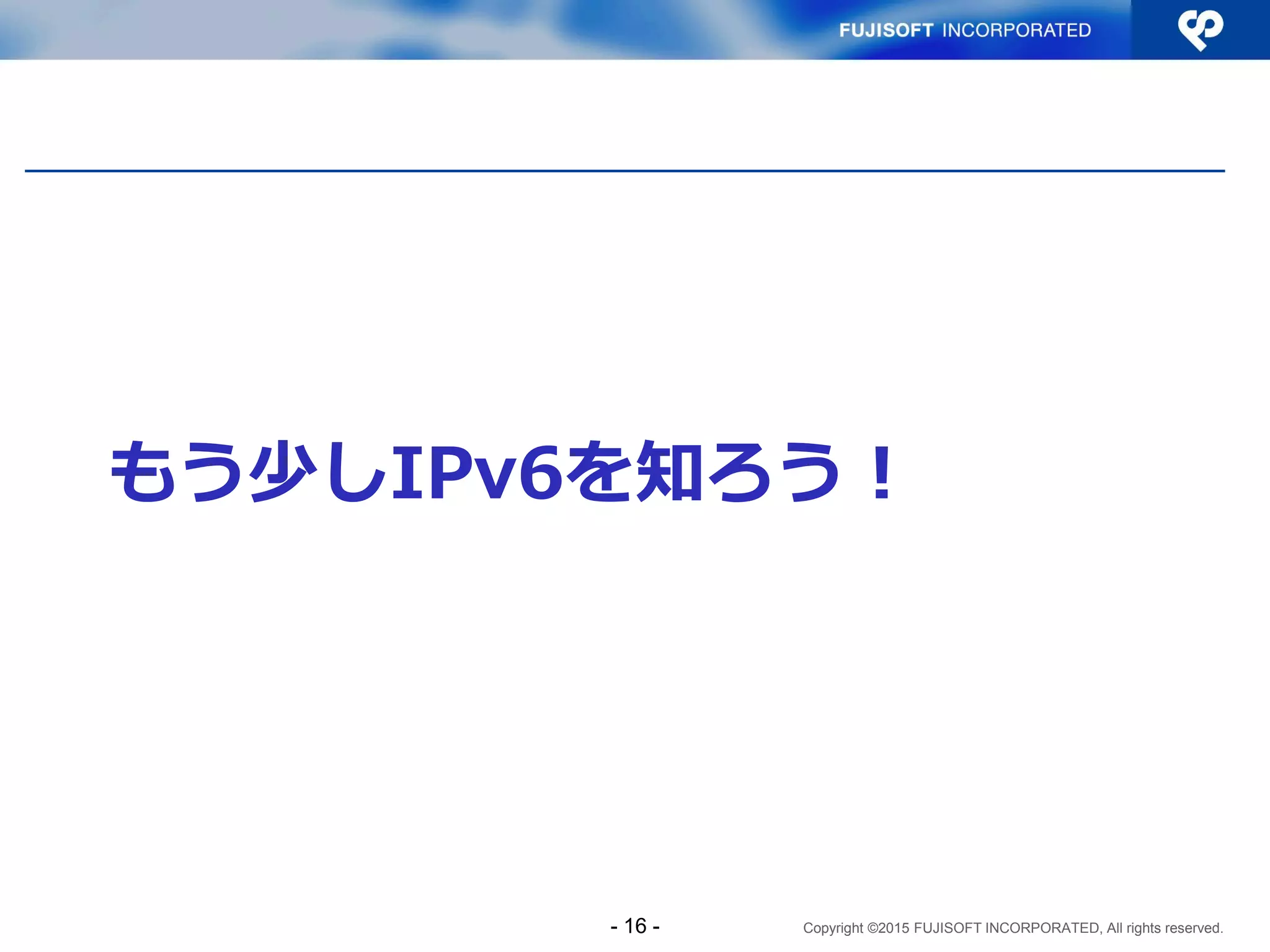Copyright ©2015 FUJISOFT INCORPORATED, All rights reserved.
もう少しIPv6を知ろう！
- 16 -
 