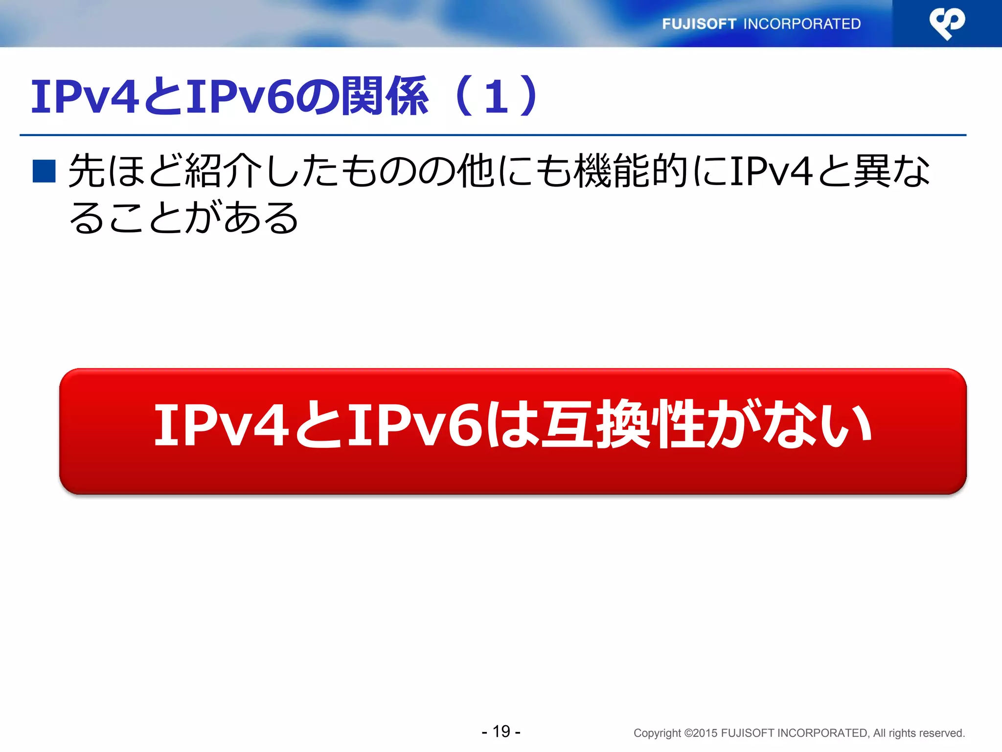 Copyright ©2015 FUJISOFT INCORPORATED, All rights reserved.
IPv4とIPv6の関係（１）
 先ほど紹介したものの他にも機能的にIPv4と異な
ることがある
IPv4とIPv6は互換性がない
- 19 -
 