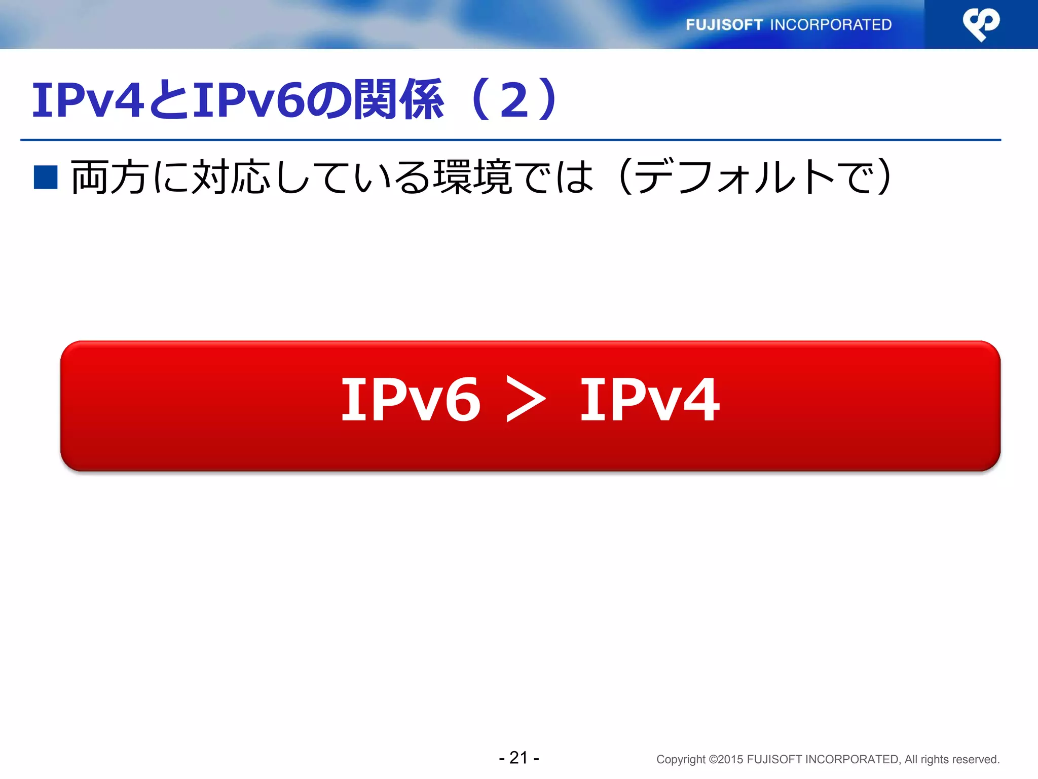 Copyright ©2015 FUJISOFT INCORPORATED, All rights reserved.
IPv4とIPv6の関係（２）
 両方に対応している環境では（デフォルトで）
IPv6 ＞ IPv4
- 21 -
 