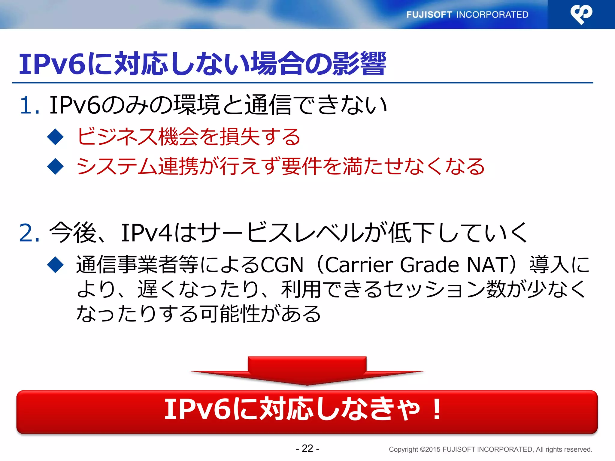 Copyright ©2015 FUJISOFT INCORPORATED, All rights reserved.
IPv6に対応しない場合の影響
1. IPv6のみの環境と通信できない
 ビジネス機会を損失する
 システム連携が行えず要件を満たせなくなる
2. 今後、IPv4はサービスレベルが低下していく
 通信事業者等によるCGN（Carrier Grade NAT）導入に
より、遅くなったり、利用できるセッション数が少なく
なったりする可能性がある
IPv6に対応しなきゃ！
- 22 -
 