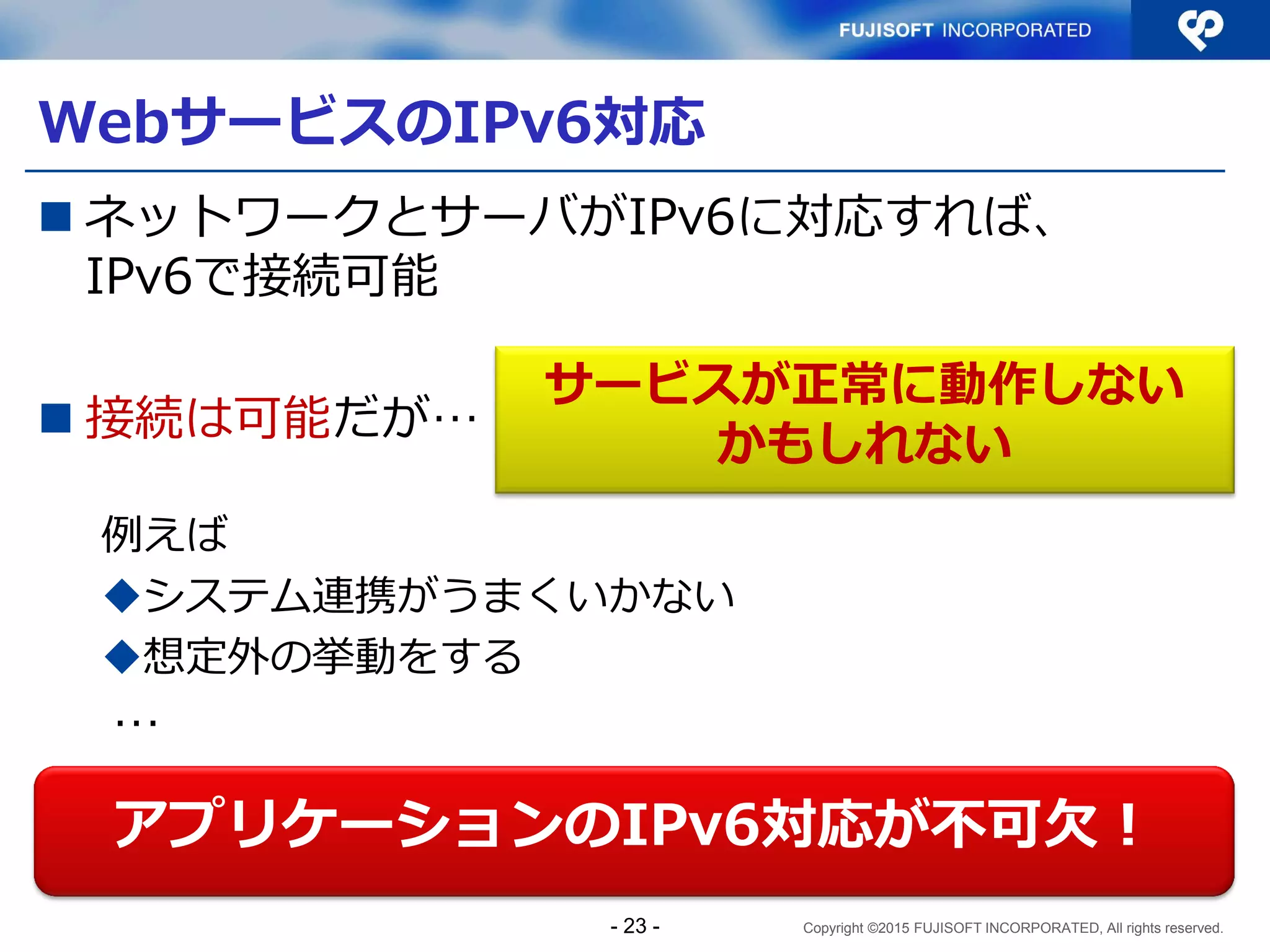 Copyright ©2015 FUJISOFT INCORPORATED, All rights reserved.
WebサービスのIPv6対応
 ネットワークとサーバがIPv6に対応すれば、
IPv6で接続可能
 接続は可能だが…
例えば
システム連携がうまくいかない
想定外の挙動をする
…
アプリケーションのIPv6対応が不可欠！
サービスが正常に動作しない
かもしれない
- 23 -
 